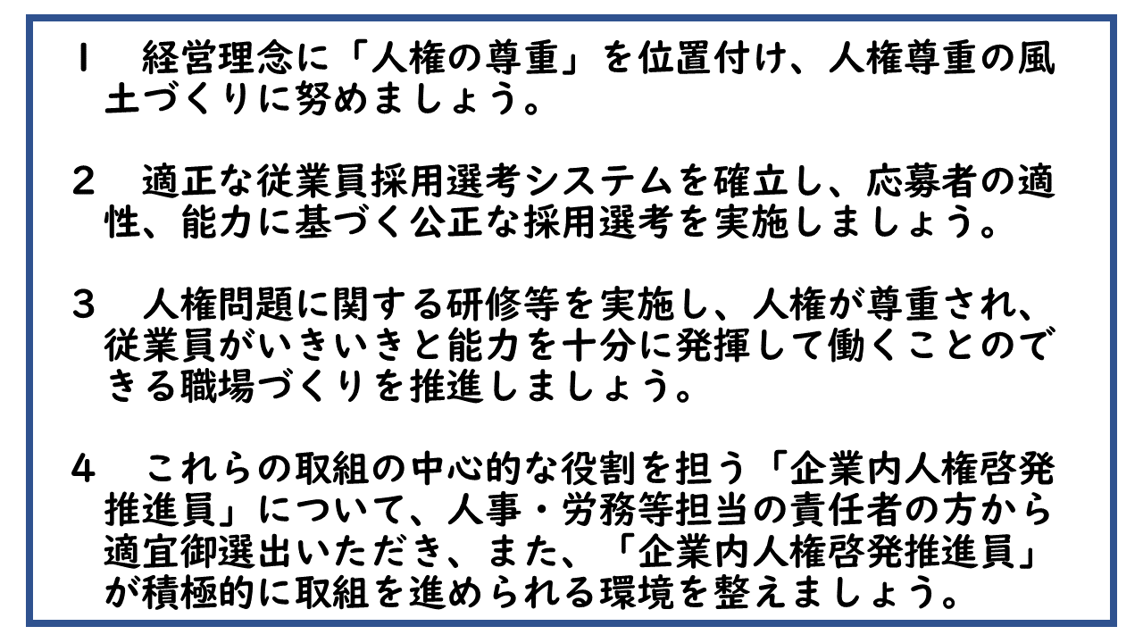 1　経営理念に「人権の尊重」を位置付け、人権尊重の風土づくりに努めましょう。 2　適正な従業員採用選考システムを確立し、応募者の適性、能力に基づく公正な採用選考を実施しましょう。 3　人権問題に関する研修等を実施し、人権が尊重され、従業員がいきいきと能力を十分に発揮して働くことのできる職場づくりを推進しましょう。 4　これらの取組の中心的な役割を担う「企業内人権啓発推進員」について、人事・労務等担当の責任者の方から適宜御選出いただき、また、「企業内人権啓発推進員」が積極的に取組を進められる環境を整えましょう。