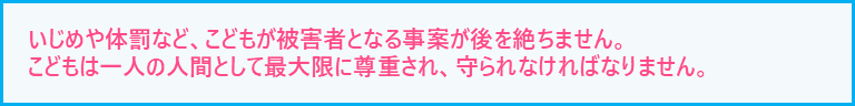 いじめや体罰など、子どもが被害者となる事案が後を絶ちません。子どもは一人の人間として最大限に尊重され、守られなければなりません。