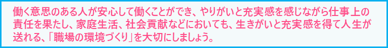 働く意思のある人が安心して働くことができ、やりがいと充実感を感じながら仕事上の責任を果たし、家庭生活、社会貢献などにおいても、生きがいと充実感を得て人生が送れる「職場の環境づくり」を大切にしましょう。