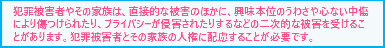 犯罪被害者やその家族は、直接的な被害のほかに、興味本位のうわさや心ない中傷により傷つけられたり、プライバシーが侵害されたりするなどの二次的な被害を受けることがあります。犯罪被害者とその家族の人権に配慮することが必要です。