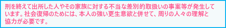 刑を終えて出所した人やその家族に対する差別等が発生しています。社会復帰のためには、本人の強い更生意欲と併せて、周りの人々の理解と協力が必要です。