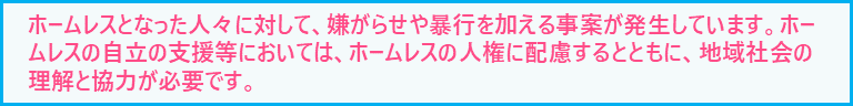 ホームレスとなった人々に対して、嫌がらせや暴行を加える事案が発生しています。ホームレスの人権に配慮するとともに、地域社会の理解と協力が必要です。