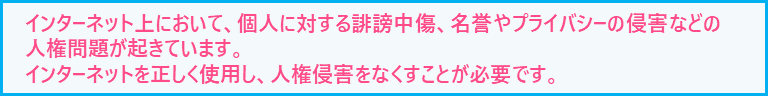 インターネット上において、個人に対する誹謗中傷、名誉やプライバシーの侵害などの人権問題が起きています。インターネットを正しく使用し、人権侵害をなくすことが必要です。