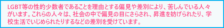 LGBT等の性的マイノリティであることを理由とする偏見や差別により、苦しんでいる人々がいます。これらの人々は、社会の中で偏見の目にさらされ、昇進を妨げられたり、学校生活でいじめられたりするなどの差別を受けています。