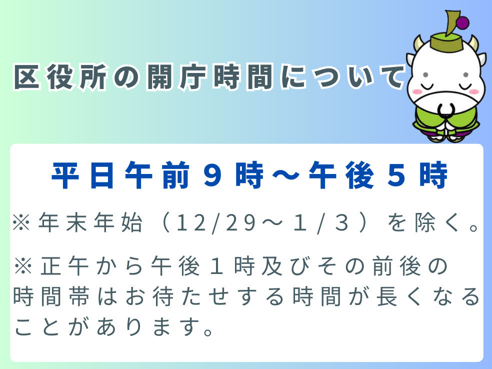 区役所の開庁時間について。平日午前9時から午後5時まで。(注意1)年末年始(12月29日から1月3日まで)を除く。(注意2)正午から午後1時、およびその前後の時間帯はお待たせする時間が長くなることがあります。