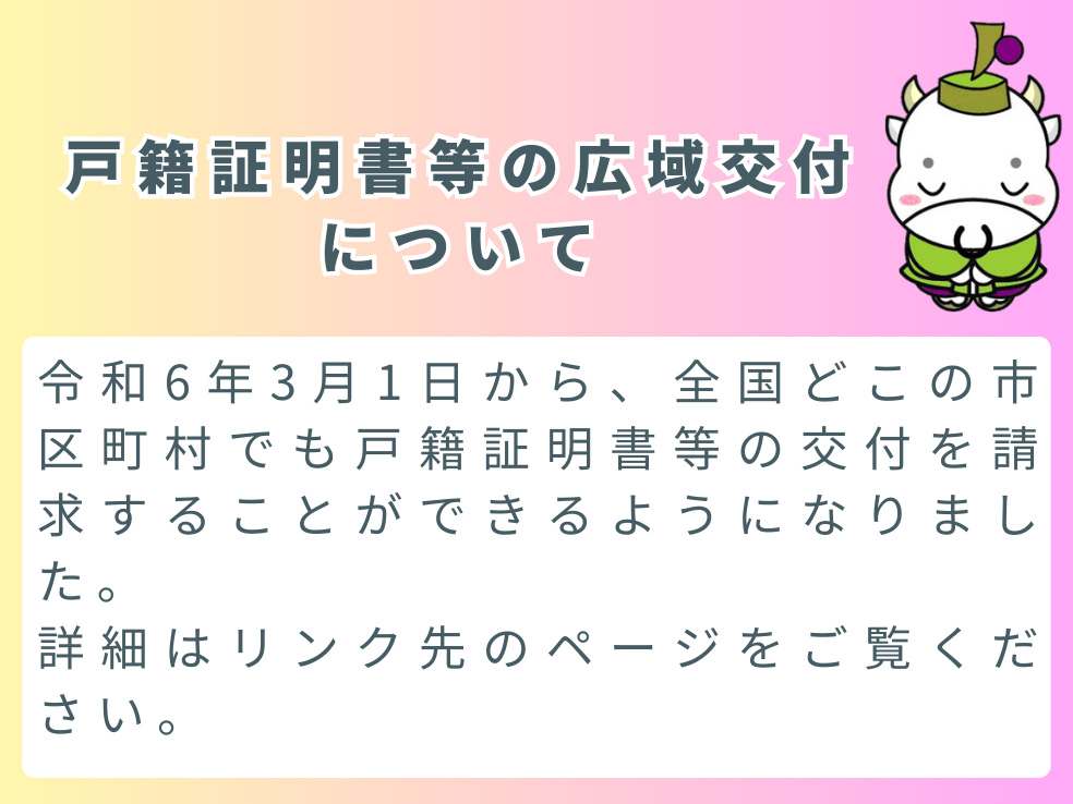 戸籍証明書等の広域交付について。令和6年3月1日から、全国どこの市町村でも戸籍証明書等の交付を請求することができるようになりました。詳細はリンク先のページをご覧ください。