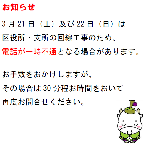 お知らせ　3月21日（土曜日）及び22日（日曜日）は区役所・支所の回線工事のため、電話が一時不通となる場合があります。お手数をおかけしますが、その場合は30分程お時間をおいて再度お問い合わせください。