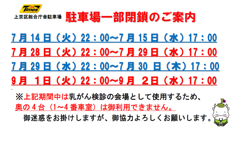 上京区総合庁舎駐車場 駐車場一部閉鎖のご案内7月14日火曜22時から15日水曜17時 7月28日火曜22時から29日水曜17時 7月29日水曜22時から30日木曜17時 9月1日火曜22時から2日水曜17時 期間中は乳がん検診の会場として使用するため、奥の4台(1から4番車室)は御利用できません。御迷惑をお掛けしますが、御協力よろしくお願いします。