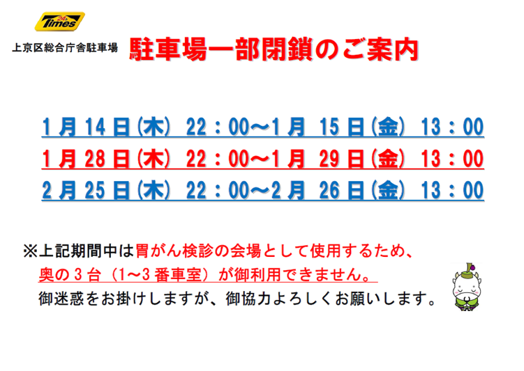 上京区総合庁舎駐車場 駐車場一部閉鎖のご案内 1月14日木曜22時から1月15日金曜13時 1月28日木曜22時から1月29日金曜13時 2月25日木曜22時から2月26日金曜13時 上記期間中は胃がん検診の会場として使用するため、奥の3台(1から3番車室)が御利用できません。御迷惑をお掛けしますが、御協力よろしくお願いします。
