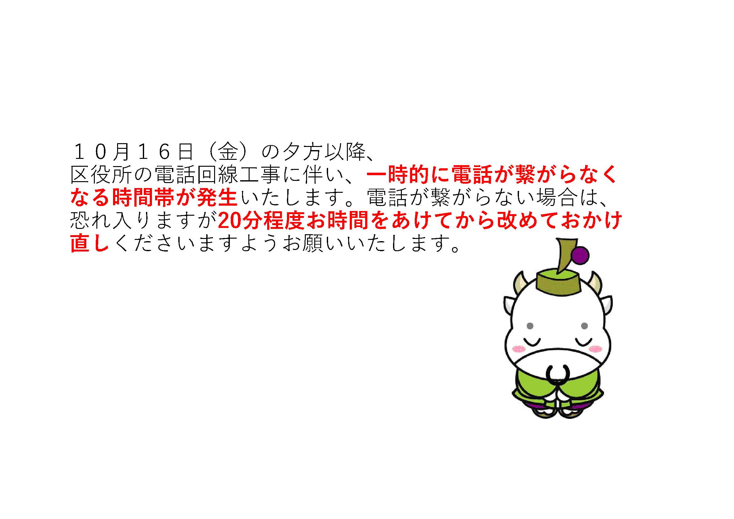 10月16日金曜の夕方以降、区役所の電話回線工事に伴い、一時的に電話が繋がらなくなる時間帯が発生いたします。電話が繋がらない場合は、恐れ入りますが20分程度お時間をあけてから改めておかけ直しくださいますようお願いいたします。