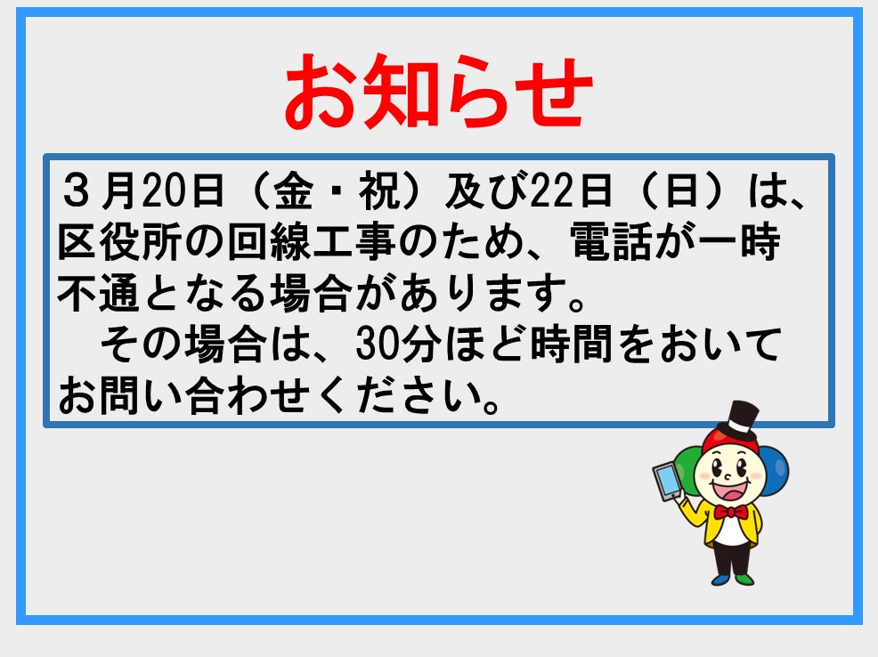 お知らせ　3月20日（金・祝）及び22日日曜日は、区役所の回線工事のため、電話が一時不通となる場合があります。その場合は、30分ほど時間をおいてお問合せください。