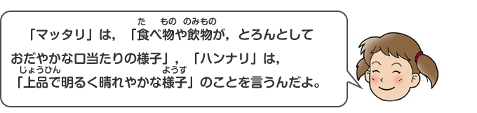 「マッタリ」は、「食（た）べ物（もの）や飲物（のみもの）が、とろんとしておだやかな口当たりの様子」、「ハンナリ」は、「上品（じょうひん）で明るく晴れやかな様子（ようす）」のことを言うんだよ。