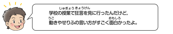 学校の授業で狂言を見に行ったんだけど、動きやせりふの言い方がすごく面白かったよ。