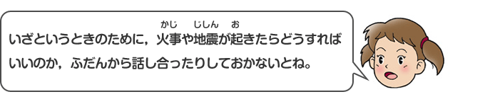 いざというときのために、火事や地震が起きたらどうすればいいのか、ふだんから話し合ったりしておかないとね。