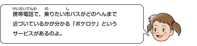 携帯電話で、乗りたい市バスがどのへんまで近づいているかが分かる「ポケロケ」というサービスがあるのよ。