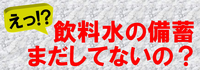 大丈夫ですか？災害に備えた飲料水